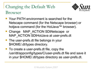 Changing the Default Web  Browser Your PATH environment is searched for the Netscape command (for the Netscape browser) or hotjava command (for the HotJava™ browser). Change  MAP_ACTION SDtNetscape  or MAP_ACTION SDtHotJava at user-prefs.dt The user-prefs.dt file belongs in your $HOME/.dt/types directory.  To create a user-prefs.dt file, copy the /usr/dt/appconfig/types/C/user-prefs.dt file and save it in your $HOME/.dt/types directory as user-prefs.dt. © Mustafa Golam,2007 