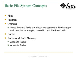 Basic File System Concepts Files Folders Objects Since files and folders are both represented in File Manager as icons, the term  object  isused to describe them both. Paths Paths and Path Names Absolute Paths Absolute Paths © Mustafa Golam,2007 