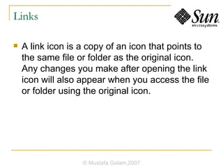 Links A link icon is a copy of an icon that points to the same file or folder as the original icon. Any changes you make after opening the link icon will also appear when you access the file or folder using the original icon. © Mustafa Golam,2007 