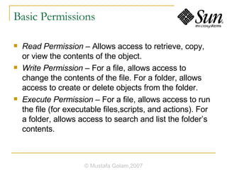Basic Permissions Read Permission  – Allows access to retrieve, copy, or view the contents of the object. Write Permission  – For a file, allows access to change the contents of the file. For a folder, allows access to create or delete objects from the folder. Execute Permission  – For a file, allows access to run the file (for executable files,scripts, and actions). For a folder, allows access to search and list the folder’s contents. © Mustafa Golam,2007 
