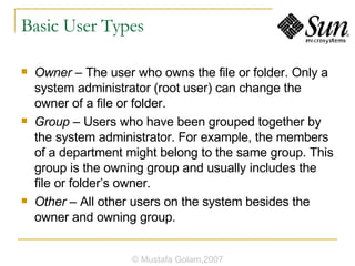Basic User Types Owner  – The user who owns the file or folder. Only a system administrator (root user) can change the owner of a file or folder. Group  – Users who have been grouped together by the system administrator. For example, the members of a department might belong to the same group. This group is the owning group and usually includes the file or folder’s owner. Other  – All other users on the system besides the owner and owning group. © Mustafa Golam,2007 
