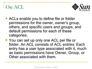 On ACL ACLs enable you to define file or folder permissions for the owner, owner’s group, others, and specific users and groups, and default permissions for each of these categories.  You can set up only one ACL per file or folder. An ACL consists of ACL  entries . Each entry has a user type associated with it, much as basic permissions have Owner, Group, or Other associated with them. © Mustafa Golam,2007 
