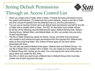 Setting Default Permissions  Through an Access Control List When you create a file or folder within a folder, it inherits the basic permissions set by the system administrator. (To determine the current defaults, create a new file or folder and then choose Properties from the Selected menu to view the permissions.) You can use an Access Control List to set default basic permissions yourself for any file or folder that is created within a folder. The ACL for that folder must contain entries for all four of the following  required  Default entry types: Default Owning User, Default Owning Group, Default Other, and Default Mask. An ACL can contain only one entry of each required type. The file or folder inherits the values for Owner, Group, and Other from the person who creates it and inherits the basic permissions from the required ACL Default entry types on the containing folder. ACL entries of these types do not have names associated with them. You can also set  optional  Default entry types—Default User and Default Group— for any file or folder that is created within a folder. You can create as many Default User or Default Group ACL entries as you want. You must specify the name of the user or group when you create the ACL entry. Any ACL in which you want to put a Default User or Default Group entry must also contain one of each required entry type. © Mustafa Golam,2007 