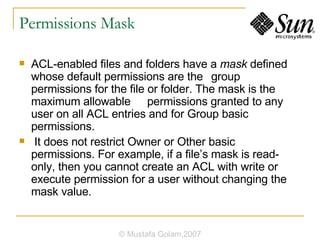 Permissions Mask ACL-enabled files and folders have a  mask  defined whose default permissions are the group permissions for the file or folder. The mask is the maximum allowable permissions granted to any user on all ACL entries and for Group basic permissions. It does not restrict Owner or Other basic permissions. For example, if a file’s mask is read-only, then you cannot create an ACL with write or execute permission for a user without changing the mask value. © Mustafa Golam,2007 