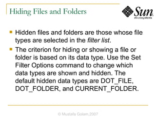 Hiding Files and Folders Hidden files and folders are those whose file types are selected in the  filter list . The criterion for hiding or showing a file or folder is based on its data type. Use the Set Filter Options command to change which data types are shown and hidden. The default hidden data types are DOT_FILE, DOT_FOLDER, and CURRENT_FOLDER. © Mustafa Golam,2007 