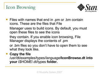 Icon Browsing Files with names that end in .pm or .bm contain icons. These are the files that File Manager uses to build icons. By default, you must open these files to see the icons they contain. If you enable icon browsing, File Manager displays the contents of .pm or .bm files so you don’t have to open them to see what they look like. Copy the file  /usr/dt/examples/types/ language /IconBrowse.dt into your / $HOME /.dt/types  folder. © Mustafa Golam,2007 