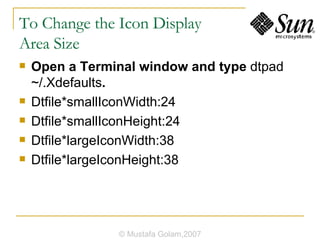 To Change the Icon Display  Area Size Open a Terminal window and type  dtpad ~/.Xdefaults . Dtfile*smallIconWidth:24 Dtfile*smallIconHeight:24 Dtfile*largeIconWidth:38 Dtfile*largeIconHeight:38 © Mustafa Golam,2007 