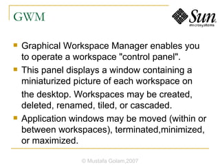 GWM Graphical Workspace Manager enables you to operate a workspace "control panel". This panel displays a window containing a miniaturized picture of each workspace on the desktop. Workspaces may be created, deleted, renamed, tiled, or cascaded. Application windows may be moved (within or between workspaces), terminated,minimized, or maximized. © Mustafa Golam,2007 
