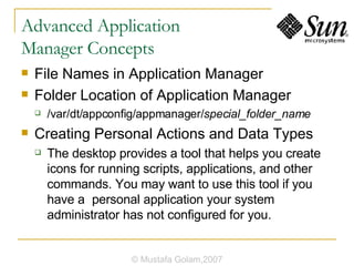 Advanced Application  Manager Concepts File Names in Application Manager Folder Location of Application Manager /var/dt/appconfig/appmanager/ special_folder_name Creating Personal Actions and Data Types The desktop provides a tool that helps you create icons for running scripts, applications, and other commands. You may want to use this tool if you have a personal application your system administrator has not configured for you. © Mustafa Golam,2007 