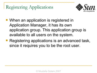 Registering Applications When an application is registered in Application Manager, it has its own application group. This application group is available to all users on the system. Registering applications is an advanced task, since it requires you to be the root user. © Mustafa Golam,2007 