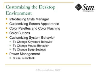 Customizing the Desktop  Environment Introducing Style Manager Customizing Screen Appearance Color Palettes and Color Flashing Color Buttons Customizing System Behavior To Change Keyboard Behavior To Change Mouse Behavior To Change Beep Settings Power Management % xset s noblank © Mustafa Golam,2007 