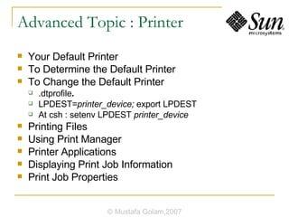 Advanced Topic : Printer Your Default Printer To Determine the Default Printer To Change the Default Printer .dtprofile . LPDEST= printer_device;  export LPDEST At csh : setenv LPDEST  printer_device Printing Files Using Print Manager Printer Applications Displaying Print Job Information Print Job Properties © Mustafa Golam,2007 