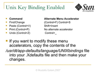 Unix Key Binding Enabled Command  Alternate Menu Accelerator Find/Change  (Control+F) Control+S Paste (Control+V)  Shift+Insert Print (Control+P)  No alternate accelerator Undo (Control+Z)  Control+_ If you want to modify these menu accelerators, copy the contents of the /usr/dt/app-defaults/language/UNIXbindings  file into your .Xdefaults file and then make your changes. © Mustafa Golam,2007 
