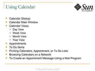 Using Calendar Calendar Startup Calendar Main Window Calendar Views Day View Week View Month View Year View Appointments To Do Items Printing Calendars, Appointment, or To Do Lists Browsing Calendars on a Network To Create an Appointment Message Using a Mail Program © Mustafa Golam,2007 