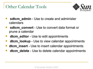 Other Calendar Tools sdtcm_admin  - Use to create and administer calendars sdtcm_convert  - Use to convert data format or prune a calendar dtcm_editor  - Use to edit appointments dtcm_lookup  - Use to view calendar appointments dtcm_insert  - Use to insert calendar appointments dtcm_delete  - Use to delete calendar appointments © Mustafa Golam,2007 