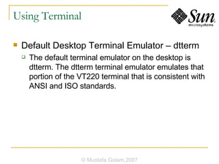 Using Terminal Default Desktop Terminal Emulator – dtterm The default terminal emulator on the desktop is dtterm. The dtterm terminal emulator emulates that portion of the VT220 terminal that is consistent with ANSI and ISO standards. © Mustafa Golam,2007 
