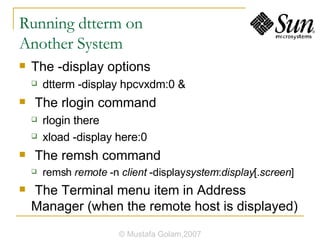 Running dtterm on  Another System The -display options dtterm -display hpcvxdm:0 & The rlogin command rlogin there xload -display here:0 The remsh command remsh  remote  -n  client  -display system : display [. screen ] The Terminal menu item in Address Manager (when the remote host is displayed) © Mustafa Golam,2007 