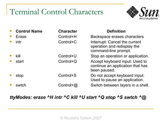 Terminal Control Characters Control Name  Character  Definition Erase Control+H  Backspace erases characters intr  Control+C  Interrupt: Cancel the current  operation and redisplay the  command-line prompt. kill  Control+U  Stop an operation or application. start  Control+Q  Accept keyboard input: Used to  continue an application that has  been paused. stop  Control+S  Do not accept keyboard input:  Used to pause an application. swtch  Control+@  Switch between layers in a shell. ttyModes: erase ^H intr ^C kill ^U start ^Q stop ^S swtch ^@ © Mustafa Golam,2007 
