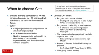 When to choose C++
 Despite its many competitors C++ has
remained popular for ~30 years and will
continue to be so in the foreseeable
future.
 Why?
 Complex problems and programs can be
effectively implemented
 OOP works in the real world!
 No other language quite matches C++’s
combination of performance,
expressiveness, and ability to handle
complex programs.
 Choose C++ when:
 Program performance matters
 Dealing with large amounts of data, multiple
CPUs, complex algorithms, etc.
 Programmer productivity is less important
 It is faster to produce working code in
Python, R, Matlab or other scripting
languages!
 The programming language itself can help
organize your code
 Not everything is a vector or matrix, right
Matlab?
 Access to libraries that will help with your
problem
 Ex. Nvidia’s CUDA Thrust library for GPUs
 Your group uses it already!
“If you’re not at all interested in performance,
shouldn’t you be in the Python room down the hall?”
― Scott Meyers (author of Effective Modern C++)
 