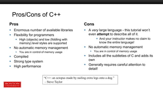 Pros/Cons of C++
Pros
 Enormous number of available libraries
 Flexibility for programmers
 High (objects) and low (fiddling with
memory) level styles are supported
 No automatic memory management
 You are in control of memory usage
 Compiled
 Strong type system
 High performance
Cons
 A very large language - this tutorial won’t
even attempt to describe all of it.
 And your instructor makes no claim to
know the entire language!
 No automatic memory management
 You are in control of memory usage
 Includes all the subtleties of C and adds its
own
 Generally requires careful attention to
detail!
“C++: an octopus made by nailing extra legs onto a dog.”
– Steve Taylor
 