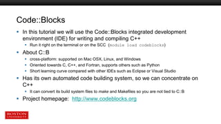 Code::Blocks
 In this tutorial we will use the Code::Blocks integrated development
environment (IDE) for writing and compiling C++
 Run it right on the terminal or on the SCC (module load codeblocks)
 About C::B
 cross-platform: supported on Mac OSX, Linux, and Windows
 Oriented towards C, C++, and Fortran, supports others such as Python
 Short learning curve compared with other IDEs such as Eclipse or Visual Studio
 Has its own automated code building system, so we can concentrate on
C++
 It can convert its build system files to make and Makefiles so you are not tied to C::B
 Project homepage: http://www.codeblocks.org
 