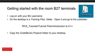 Getting started with the room B27 terminals
 Log on with your BU username
 On the desktop is a Training Files folder. Open it and go to the subfolder:
RCS_TutorialsTutorial FilesIntroduction to C++
 Copy the CodeBlocks Projects folder to your desktop.
 