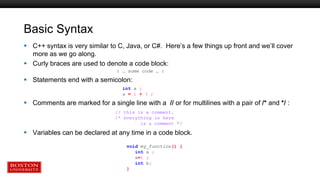 Basic Syntax
 C++ syntax is very similar to C, Java, or C#. Here’s a few things up front and we’ll cover
more as we go along.
 Curly braces are used to denote a code block:
{ … some code … }
 Statements end with a semicolon:
 Comments are marked for a single line with a // or for multilines with a pair of /* and */ :
 Variables can be declared at any time in a code block.
void my_function() {
int a ;
a=1 ;
int b;
}
int a ;
a = 1 + 3 ;
// this is a comment.
/* everything in here
is a comment */
 