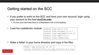 Getting started on the SCC
 If you prefer to work on the SCC and have your own account, login using
your account to the host scc2.bu.edu
 On the room terminals there is a MobaXterm link on the desktop
 Load the codeblocks module:
 Make a folder in your home directory and copy in the files:
module load gcc/5.3.0
module load hunspell/1.4.1
module load wxwidgets/2.8.12
module load gdb/7.11.1
module load codeblocks
mkdir cpp_tutorial && cd !$
unzip /scratch/intro_to_cpp_tutorial_0.1.zip
 