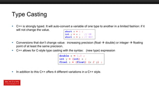 Type Casting
 C++ is strongly typed. It will auto-convert a variable of one type to another in a limited fashion: if it
will not change the value.
 Conversions that don’t change value: increasing precision (float  double) or integer  floating
point of at least the same precision.
 C++ allows for C-style type casting with the syntax: (new type) expression
 In addition to this C++ offers 4 different variations in a C++ style.
short x = 1 ;
int y = x ; // OK
short z = y ; // NO!
double x = 1.0 ;
int y = (int) x ;
float z = (float) (x / y) ;
 