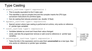 Type Casting
 static_cast<new type>( expression )
 This is exactly equivalent to the C style cast.
 This identifies a cast at compile time and the compiler inserts the CPU type
conversion instructions for primitive types.
 Can do casting that reduces precision (ex. double  float)
 dynamic_cast<new type>( expression)
 Special version where type casting is performed at runtime, only works on reference
or pointer type variables.
 const_cast<new type>( expression )
 Variables labeled as const can’t have their value changed.
 const_cast lets the programmer remove or add const to reference or pointer type
variables.
 reinterpret_cast<new type>( expression )
 Takes the bits in the expression and re-uses them unconverted as a new type. Also
only works on reference or pointer type variables.
“unsafe”: the
compiler will
not protect
you here.
 