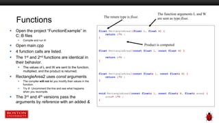 Functions
 Open the project “FunctionExample” in
C::B files
 Compile and run it!
 Open main.cpp
 4 function calls are listed.
 The 1st and 2nd functions are identical in
their behavior.
 The values of L and W are sent to the function,
multiplied, and the product is returned.
 RectangleArea2 uses const arguments
 The compiler will not let you modify their values in the
function.
 Try it! Uncomment the line and see what happens
when you recompile.
 The 3rd and 4th versions pass the
arguments by reference with an added &
float RectangleArea1(float L, float W) {
return L*W ;
}
float RectangleArea2(const float L, const float W) {
// L=2.0 ;
return L*W ;
}
float RectangleArea3(const float& L, const float& W) {
return L*W ;
}
void RectangleArea4(const float& L, const float& W, float& area) {
area= L*W ;
}
The function arguments L and W
are sent as type float.
Product is computed
The return type is float.
 