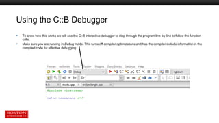 Using the C::B Debugger
 To show how this works we will use the C::B interactive debugger to step through the program line-by-line to follow the function
calls.
 Make sure you are running in Debug mode. This turns off compiler optimizations and has the compiler include information in the
compiled code for effective debugging.
 