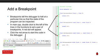 Add a Breakpoint
 Breakpoints tell the debugger to halt at a
particular line so that the state of the
program can be inspected.
 In main.cpp, double click to the left of the
lines in the functions to set a pair of
breakpoints. A red dot will appear.
 Click the red arrow to start the code in
the debugger.
 