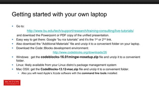 Getting started with your own laptop
 Go to:
http://www.bu.edu/tech/support/research/training-consulting/live-tutorials/
and download the Powerpoint or PDF copy of the unified presentation.
 Easy way to get there: Google “bu rcs tutorials” and it’s the 1st or 2nd link.
 Also download the “Additional Materials” file and unzip it to a convenient folder on your laptop.
 Download the Code::Blocks development environment:
http://www.codeblocks.org/downloads/26
 Windows: get the codeblocks-16.01mingw-nosetup.zip file and unzip it to a convenient
folder.
 Linux: likely available from your Linux distro’s package management system
 Mac OSX: get the CodeBlocks-13.12-mac.zip file and unzip it to a convenient folder.
 Also you will need Apple’s Xcode software with the command line tools installed.
 