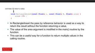  In RectangleArea4 the pass by reference behavior is used as a way to
return the result without the function returning a value.
 The value of the area argument is modified in the main() routine by the
function.
 This can be a useful way for a function to return multiple values in the
calling routine.
void RectangleArea4(const float& L, const float& W, float& area) {
area= L*W ;
}
void does not return a value.
 