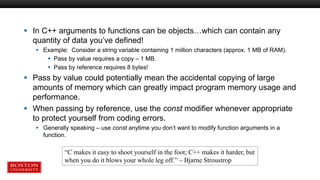  In C++ arguments to functions can be objects…which can contain any
quantity of data you’ve defined!
 Example: Consider a string variable containing 1 million characters (approx. 1 MB of RAM).
 Pass by value requires a copy – 1 MB.
 Pass by reference requires 8 bytes!
 Pass by value could potentially mean the accidental copying of large
amounts of memory which can greatly impact program memory usage and
performance.
 When passing by reference, use the const modifier whenever appropriate
to protect yourself from coding errors.
 Generally speaking – use const anytime you don’t want to modify function arguments in a
function.
“C makes it easy to shoot yourself in the foot; C++ makes it harder, but
when you do it blows your whole leg off.” – Bjarne Stroustrop
 