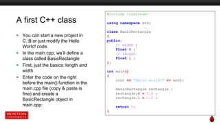 A first C++ class
 You can start a new project in
C::B or just modify the Hello
World! code.
 In the main.cpp, we’ll define a
class called BasicRectangle
 First, just the basics: length and
width
 Enter the code on the right
before the main() function in the
main.cpp file (copy & paste is
fine) and create a
BasicRectangle object in
main.cpp:
#include <iostream>
using namespace std;
class BasicRectangle
{
public:
// width ;
float W ;
// length
float L ;
};
int main()
{
cout << "Hello world!" << endl;
BasicRectangle rectangle ;
rectangle.W = 1.0 ;
rectangle.L = 2.0 ;
return 0;
}
 