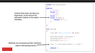 Methods are accessed just like members:
object.method(arguments)
class BasicRectangle
{
public:
// width ;
float W ;
// length
float L ;
float Area() {
return W * L ;
}
};
int main()
{
cout << "Hello world!" << endl;
BasicRectangle rectangle ;
rectangle.W = 21.0 ;
rectangle.L = 2.0 ;
cout << rectangle.Area() << endl ;
return 0;
}
method Area does not take any
arguments, it just returns the
calculation based on the object
members.
 