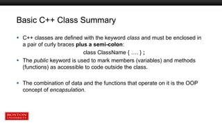 Basic C++ Class Summary
 C++ classes are defined with the keyword class and must be enclosed in
a pair of curly braces plus a semi-colon:
class ClassName { …. } ;
 The public keyword is used to mark members (variables) and methods
(functions) as accessible to code outside the class.
 The combination of data and the functions that operate on it is the OOP
concept of encapsulation.
 
