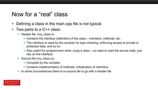 Now for a “real” class
 Defining a class in the main.cpp file is not typical.
 Two parts to a C++ class:
 Header file (my_class.h)
 Contains the interface (definition) of the class – members, methods, etc.
 The interface is used by the compiler for type checking, enforcing access to private or
protected data, and so on.
 Also useful for programmers when using a class – no need to read the source code, just
rely on the interface.
 Source file (my_class.cc)
 Compiled by the compiler.
 Contains implementation of methods, initialization of members.
 In some circumstances there is no source file to go with a header file.
 