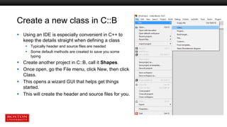 Create a new class in C::B
 Using an IDE is especially convenient in C++ to
keep the details straight when defining a class
 Typically header and source files are needed
 Some default methods are created to save you some
typing
 Create another project in C::B, call it Shapes.
 Once open, go the File menu, click New, then click
Class.
 This opens a wizard GUI that helps get things
started.
 This will create the header and source files for you.
 