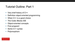 Tutorial Outline: Part 1
 Very brief history of C++
 Definition object-oriented programming
 When C++ is a good choice
 The Code::Blocks IDE
 Object-oriented concepts
 First program!
 Some C++ syntax
 Polymorphism
 