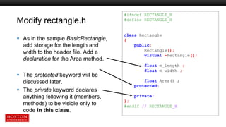 Modify rectangle.h
 As in the sample BasicRectangle,
add storage for the length and
width to the header file. Add a
declaration for the Area method.
 The protected keyword will be
discussed later.
 The private keyword declares
anything following it (members,
methods) to be visible only to
code in this class.
#ifndef RECTANGLE_H
#define RECTANGLE_H
class Rectangle
{
public:
Rectangle();
virtual ~Rectangle();
float m_length ;
float m_width ;
float Area() ;
protected:
private:
};
#endif // RECTANGLE_H
 