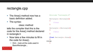rectangle.cpp
 The Area() method now has a
basic definition added.
 The syntax:
class::method
tells the compiler that this is the
code for the Area() method declared
in rectangle.h
 Now take a few minutes to fill in
the code for Area().
 Hint – look at the code used in
BasicRectangle...
#include "rectangle.h"
Rectangle::Rectangle()
{
//ctor
}
Rectangle::~Rectangle()
{
//dtor
}
float Rectangle::Area()
{
}
 