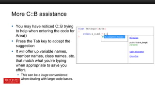 More C::B assistance
 You may have noticed C::B trying
to help when entering the code for
Area()
 Press the Tab key to accept the
suggestion
 It will offer up variable names,
member names, class names, etc.
that match what you’re typing
when appropriate to save you
effort.
 This can be a huge convenience
when dealing with large code bases.
 