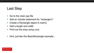 Last Step
 Go to the main.cpp file
 Add an include statement for “rectangle.h”
 Create a Rectangle object in main()
 Add a length and width
 Print out the area using cout.
 Hint: just like the BasicRectangle example…
 