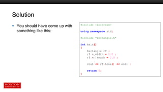Solution
 You should have come up with
something like this:
#include <iostream>
using namespace std;
#include "rectangle.h"
int main()
{
Rectangle rT ;
rT.m_width = 1.0 ;
rT.m_length = 2.0 ;
cout << rT.Area() << endl ;
return 0;
}
 