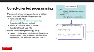 Object-oriented programming
 Programming has many paradigms, or styles,
which are used when writing programs.
 Wikipedia lists >40!:
https://en.wikipedia.org/wiki/Programming_paradigm
 Procedural (C, Fortran, Matlab)
 Dataflow (Simulink, VHDL, Labview)
 Functional (Excel, Lisp, F#)
 Object-oriented programming (OOP):
 Seeks to define a program in terms of the things
in the problem (files, molecules, buildings, cars,
people, etc.) and what they need and can do.
• Data:
• molecular weight, structure, common
names, etc.
• Methods:
• IR(wavenumStart, wavenumEnd) :
return IR emission spectrum in range
class GasMolecule
GasMolecule ch4
GasMolecule co2
spectrum = ch4.IR(1000,3500)
Name = co2.common_name
Objects (instances of a class)
“pseudo-code”
 