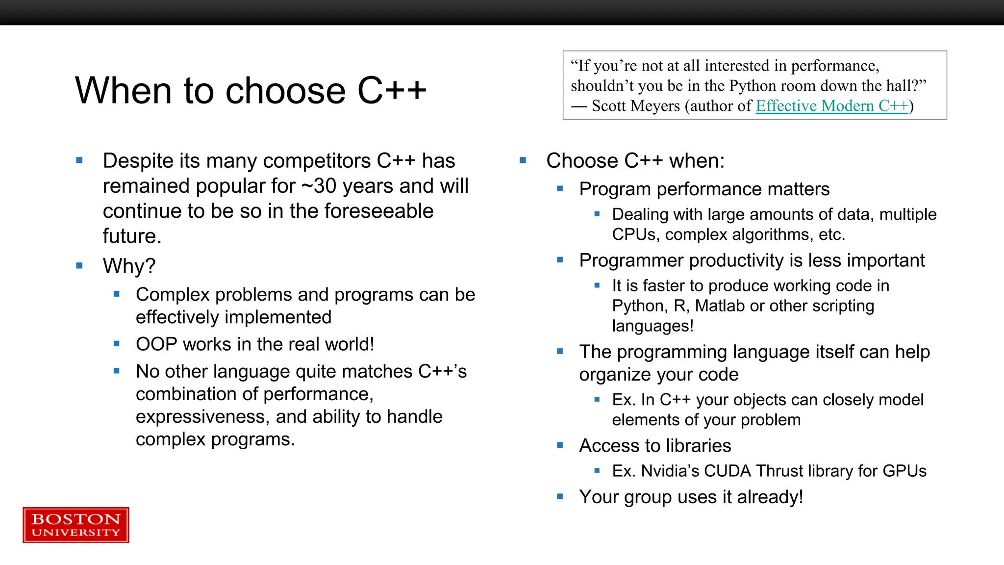 When to choose C++
 Despite its many competitors C++ has
remained popular for ~30 years and will
continue to be so in the foreseeable
future.
 Why?
 Complex problems and programs can be
effectively implemented
 OOP works in the real world!
 No other language quite matches C++’s
combination of performance,
expressiveness, and ability to handle
complex programs.
 Choose C++ when:
 Program performance matters
 Dealing with large amounts of data, multiple
CPUs, complex algorithms, etc.
 Programmer productivity is less important
 It is faster to produce working code in
Python, R, Matlab or other scripting
languages!
 The programming language itself can help
organize your code
 Ex. In C++ your objects can closely model
elements of your problem
 Access to libraries
 Ex. Nvidia’s CUDA Thrust library for GPUs
 Your group uses it already!
“If you’re not at all interested in performance,
shouldn’t you be in the Python room down the hall?”
― Scott Meyers (author of Effective Modern C++)
 