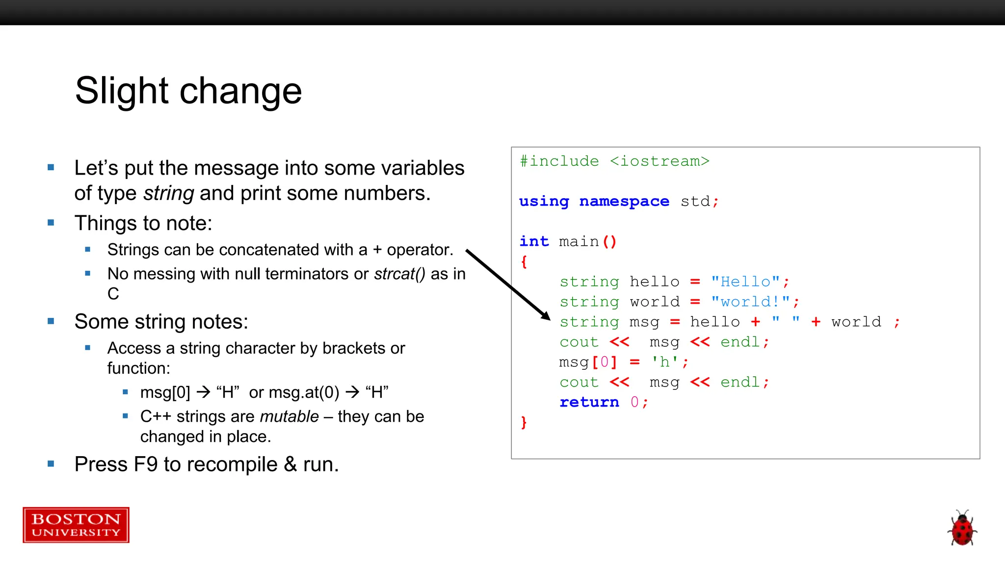 Slight change
 Let’s put the message into some variables
of type string and print some numbers.
 Things to note:
 Strings can be concatenated with a + operator.
 No messing with null terminators or strcat() as in
C
 Some string notes:
 Access a string character by brackets or
function:
 msg[0]  “H” or msg.at(0)  “H”
 C++ strings are mutable – they can be
changed in place.
 Press F9 to recompile & run.
#include <iostream>
using namespace std;
int main()
{
string hello = "Hello";
string world = "world!";
string msg = hello + " " + world ;
cout << msg << endl;
msg[0] = 'h';
cout << msg << endl;
return 0;
}
 